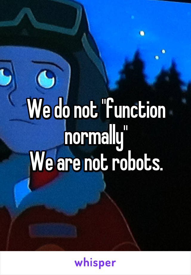 We do not "function normally"
We are not robots.