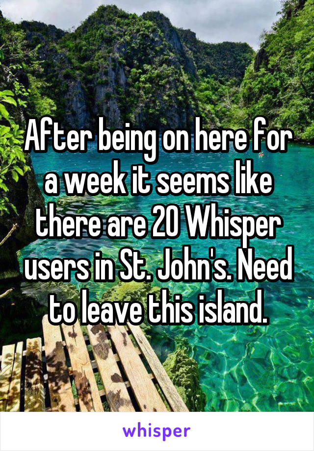 After being on here for a week it seems like there are 20 Whisper users in St. John's. Need to leave this island.