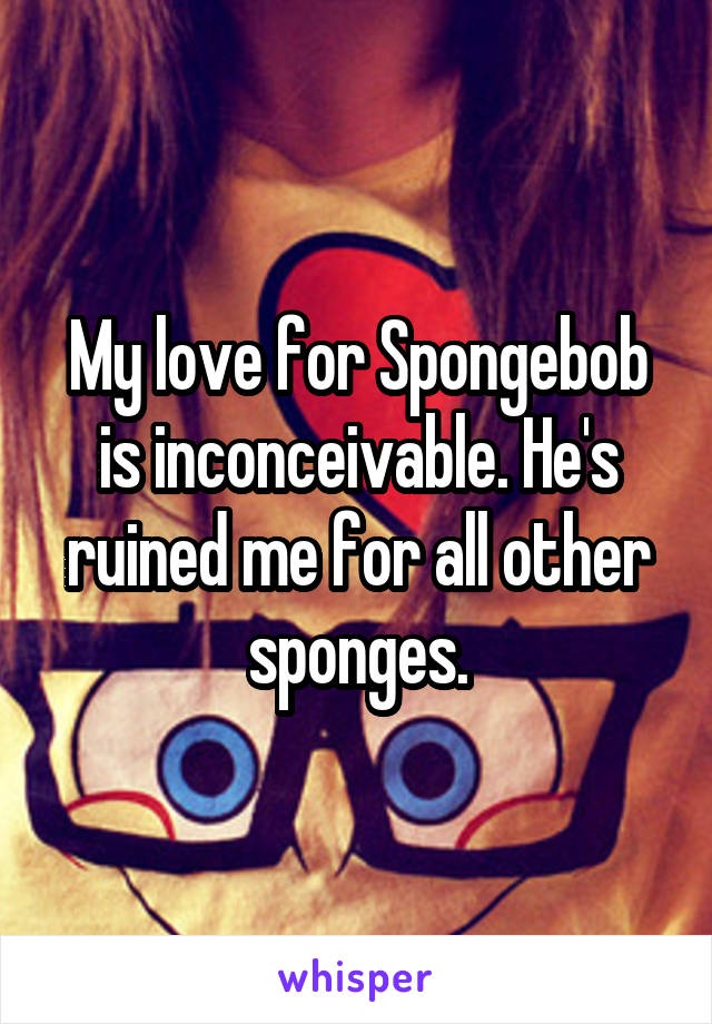 My love for Spongebob is inconceivable. He's ruined me for all other sponges.