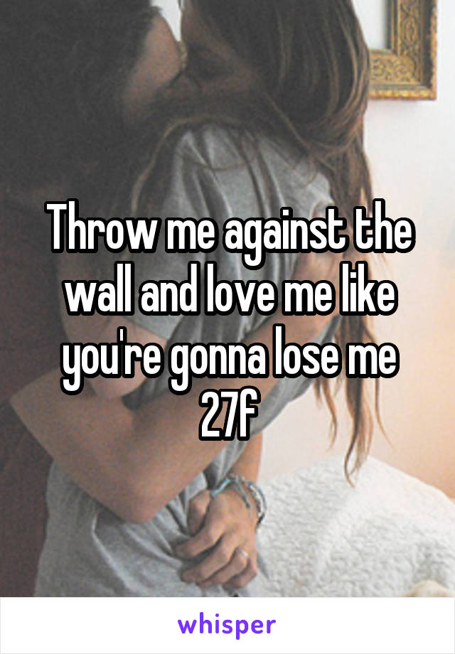 Throw me against the wall and love me like you're gonna lose me
27f