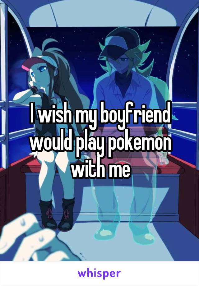 I wish my boyfriend would play pokemon with me