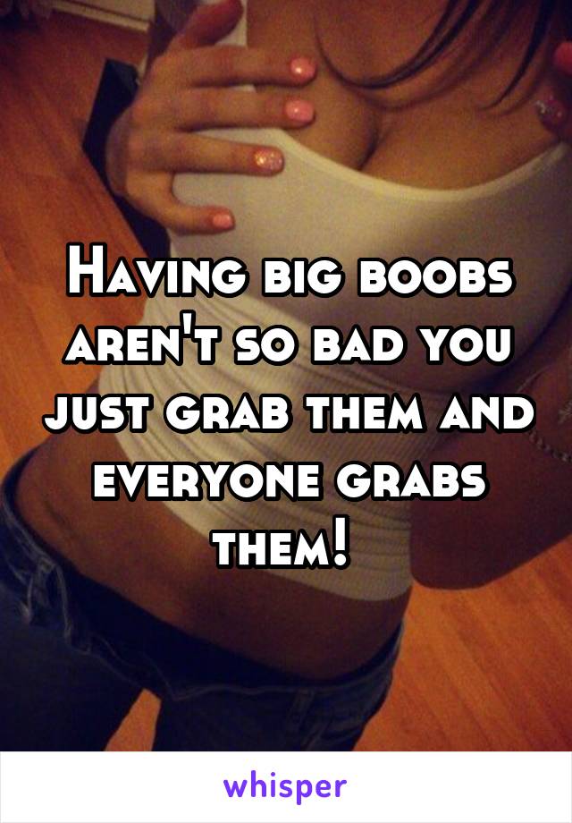 Having big boobs aren't so bad you just grab them and everyone grabs them! 