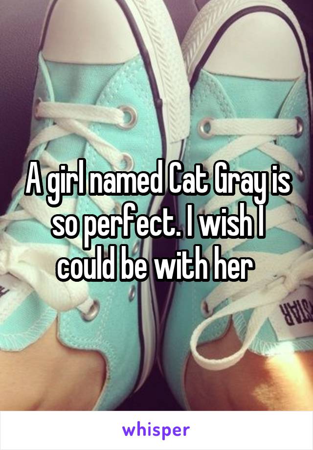 A girl named Cat Gray is so perfect. I wish I could be with her 