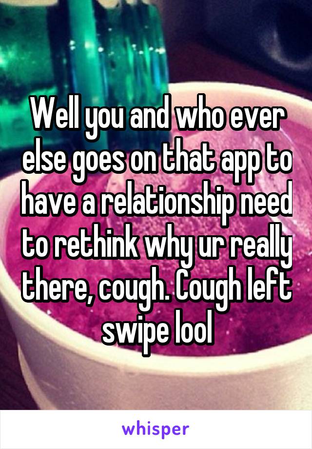 Well you and who ever else goes on that app to have a relationship need to rethink why ur really there, cough. Cough left swipe lool