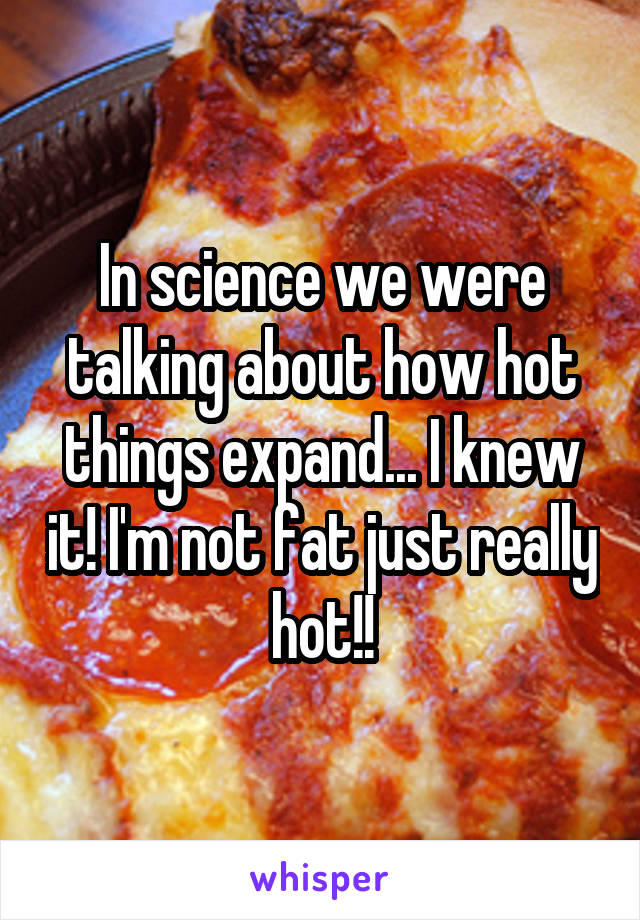 In science we were talking about how hot things expand... I knew it! I'm not fat just really hot!!