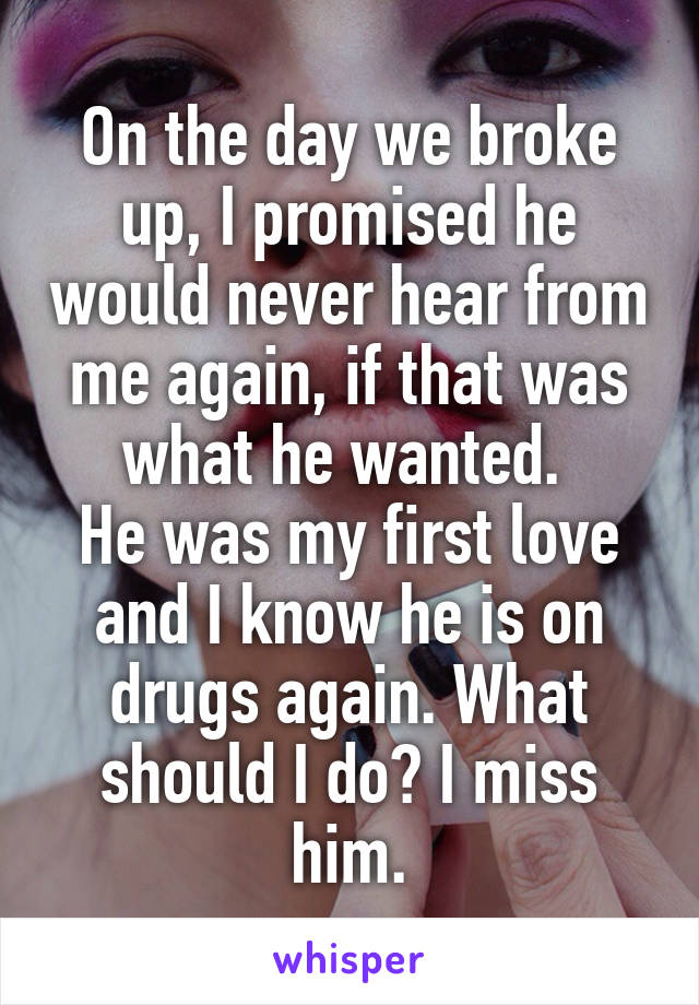 On the day we broke up, I promised he would never hear from me again, if that was what he wanted. 
He was my first love and I know he is on drugs again. What should I do? I miss him.