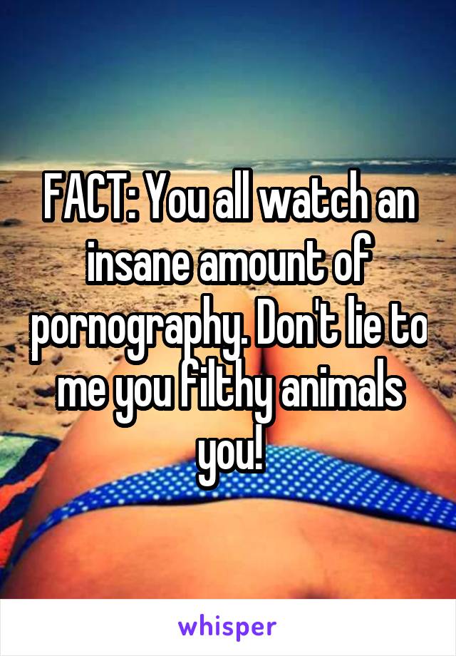 FACT: You all watch an insane amount of pornography. Don't lie to me you filthy animals you!