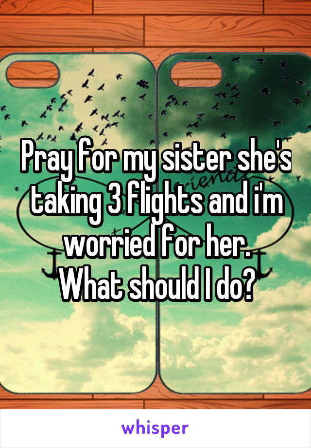 Pray for my sister she's taking 3 flights and i'm worried for her.
What should I do?