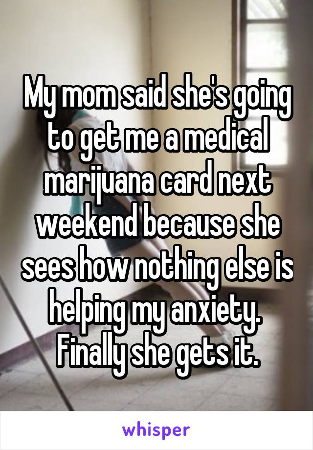 My mom said she's going to get me a medical marijuana card next weekend because she sees how nothing else is helping my anxiety. 
Finally she gets it.