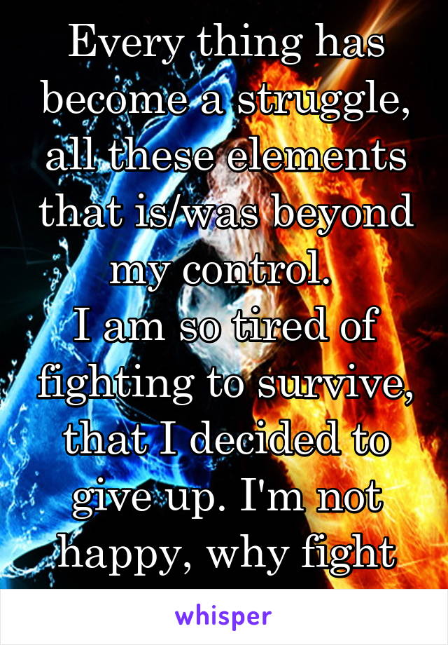 Every thing has become a struggle, all these elements that is/was beyond my control. 
I am so tired of fighting to survive, that I decided to give up. I'm not happy, why fight for those things?