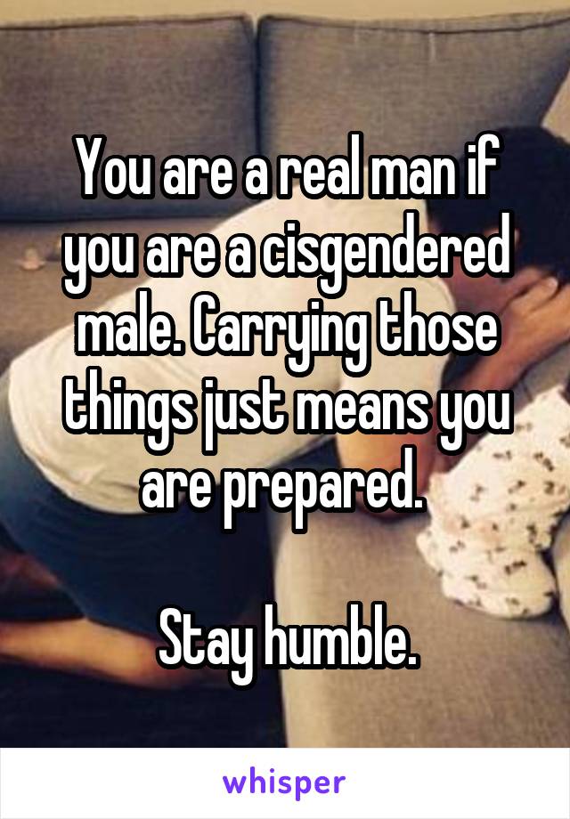 You are a real man if you are a cisgendered male. Carrying those things just means you are prepared. 

Stay humble.