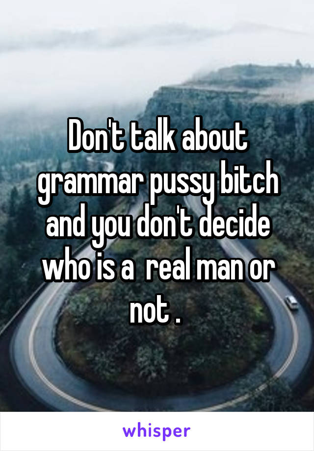 Don't talk about grammar pussy bitch and you don't decide who is a  real man or not . 