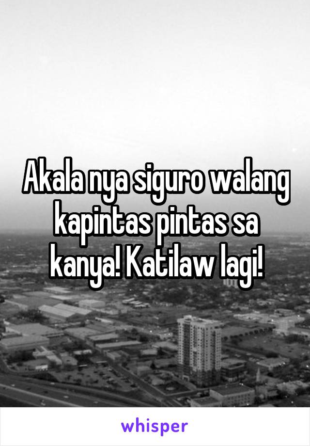 Akala nya siguro walang kapintas pintas sa kanya! Katilaw lagi!