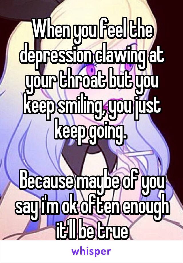 When you feel the depression clawing at your throat but you keep smiling, you just keep going. 

Because maybe of you say i'm ok often enough it'll be true