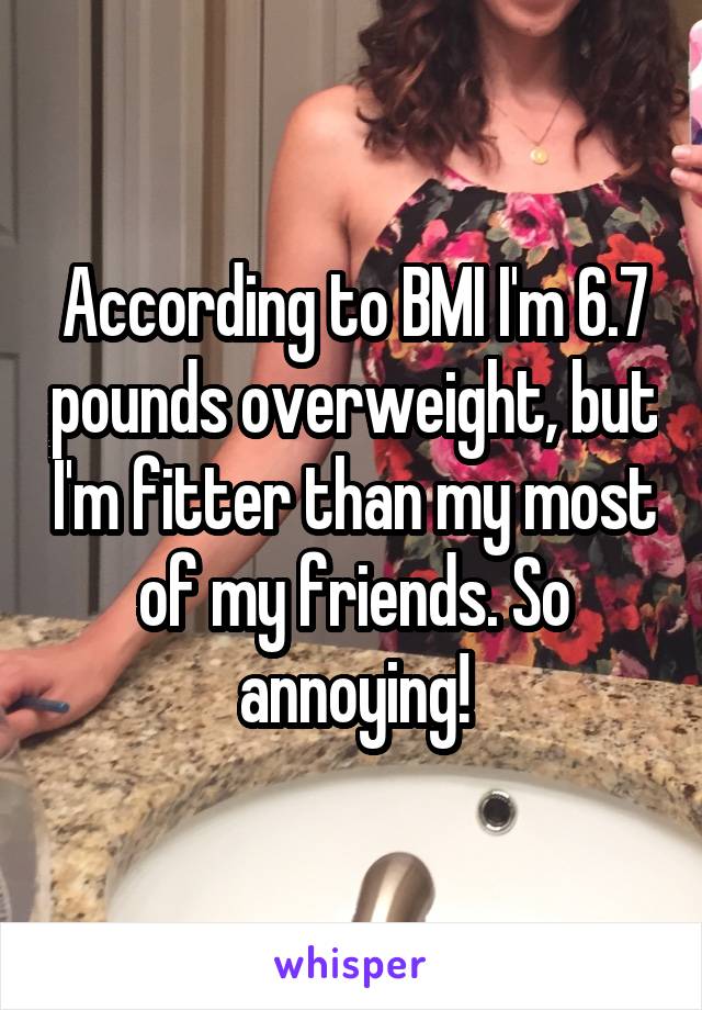 According to BMI I'm 6.7 pounds overweight, but I'm fitter than my most of my friends. So annoying!