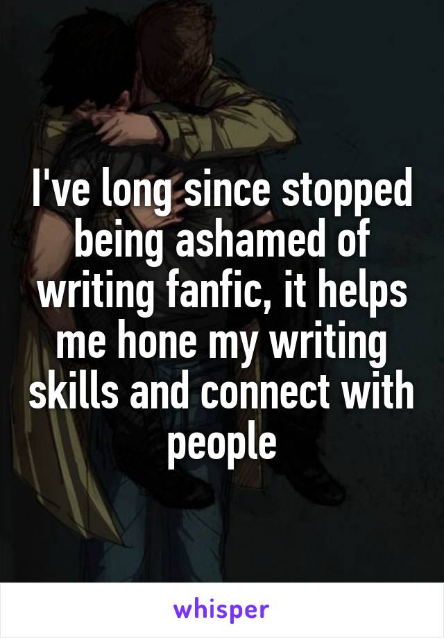 I've long since stopped being ashamed of writing fanfic, it helps me hone my writing skills and connect with people