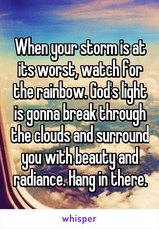 When your storm is at its worst, watch for the rainbow. God's light is gonna break through the clouds and surround you with beauty and radiance. Hang in there.