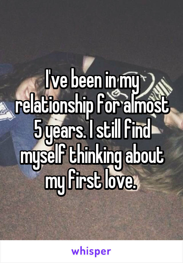 I've been in my relationship for almost 5 years. I still find myself thinking about my first love. 