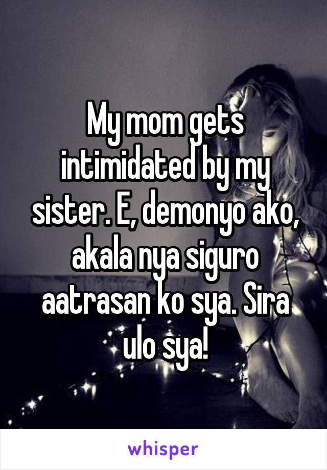 My mom gets intimidated by my sister. E, demonyo ako, akala nya siguro aatrasan ko sya. Sira ulo sya!