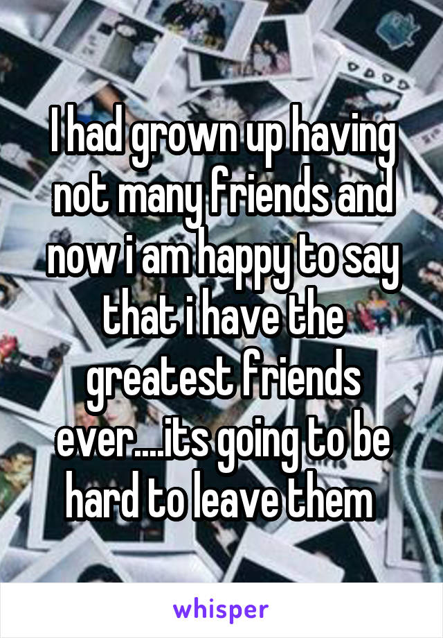 I had grown up having not many friends and now i am happy to say that i have the greatest friends ever....its going to be hard to leave them 