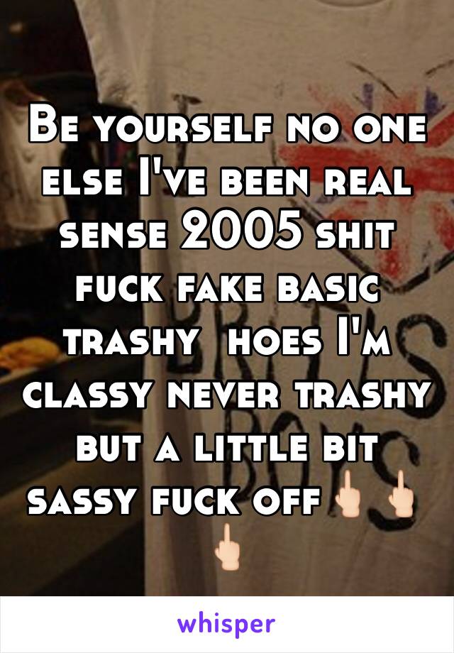 Be yourself no one else I've been real sense 2005 shit fuck fake basic trashy  hoes I'm classy never trashy but a little bit sassy fuck off🖕🏻🖕🏻🖕🏻