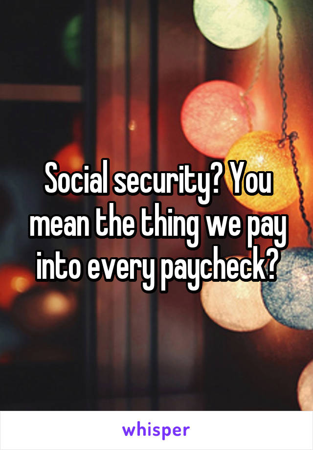 Social security? You mean the thing we pay into every paycheck?