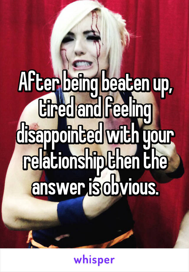 After being beaten up, tired and feeling disappointed with your relationship then the answer is obvious.