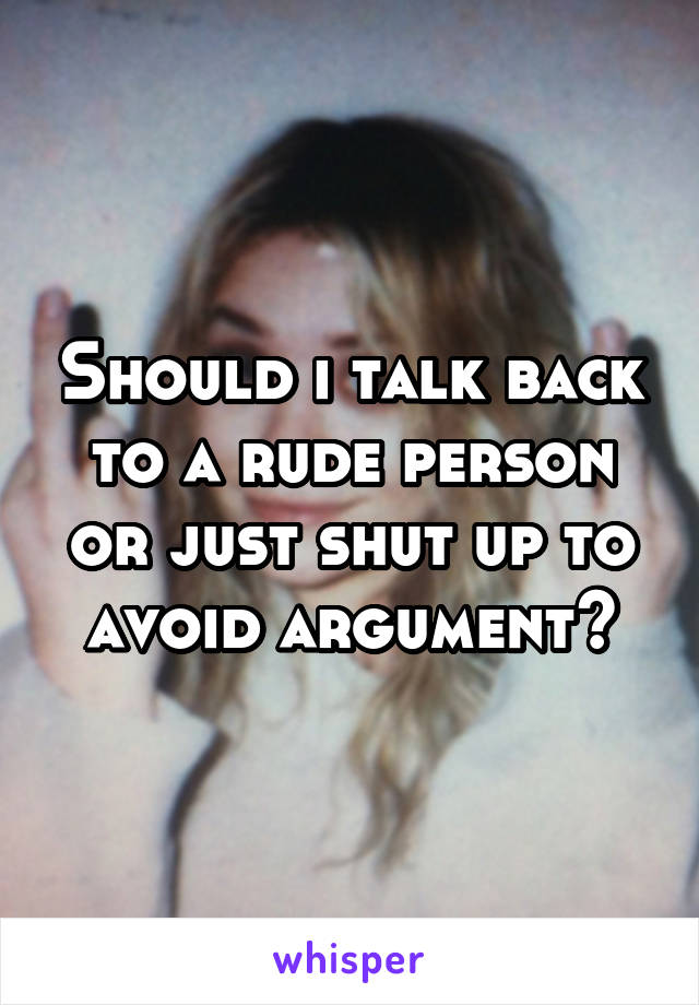 Should i talk back to a rude person or just shut up to avoid argument?