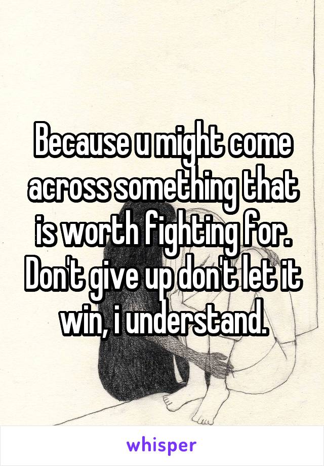 Because u might come across something that is worth fighting for. Don't give up don't let it win, i understand.