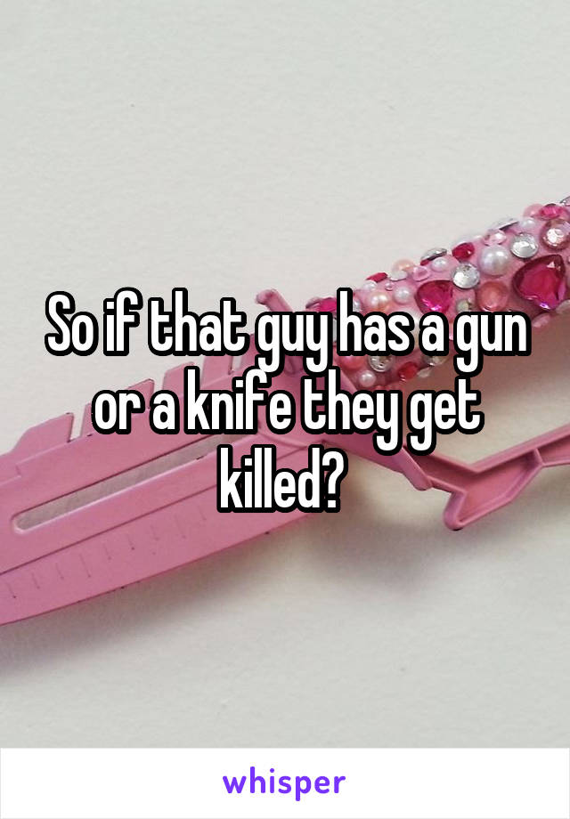 So if that guy has a gun or a knife they get killed? 