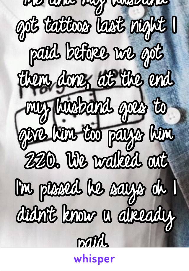 Me and my husband got tattoos last night I paid before we got them done, at the end my husband goes to give him too pays him 220. We walked out I'm pissed he says oh I didn't know u already paid 
Shit