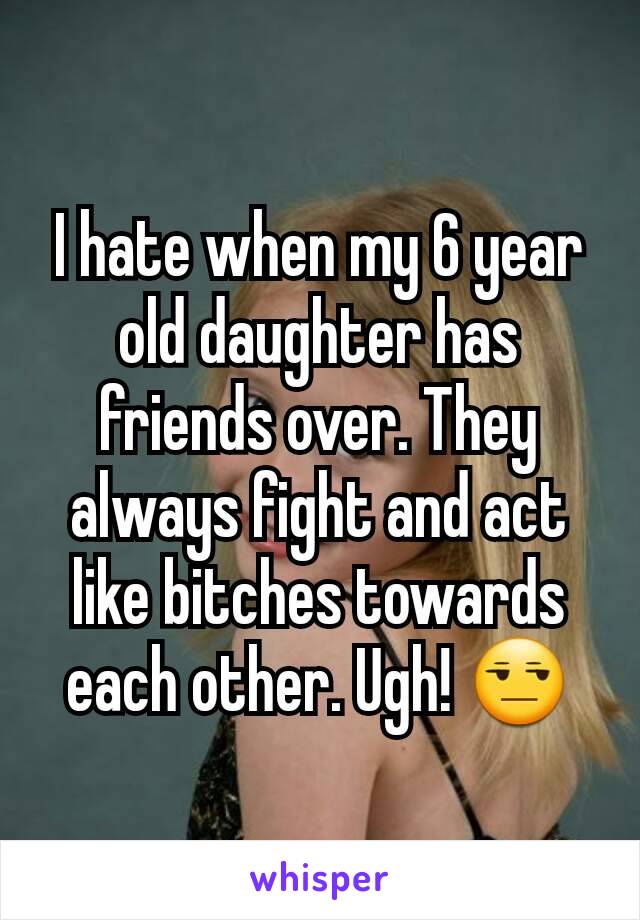 I hate when my 6 year old daughter has friends over. They always fight and act like bitches towards each other. Ugh! 😒