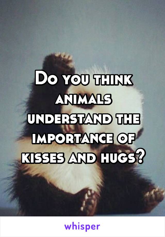 Do you think animals understand the importance of kisses and hugs?