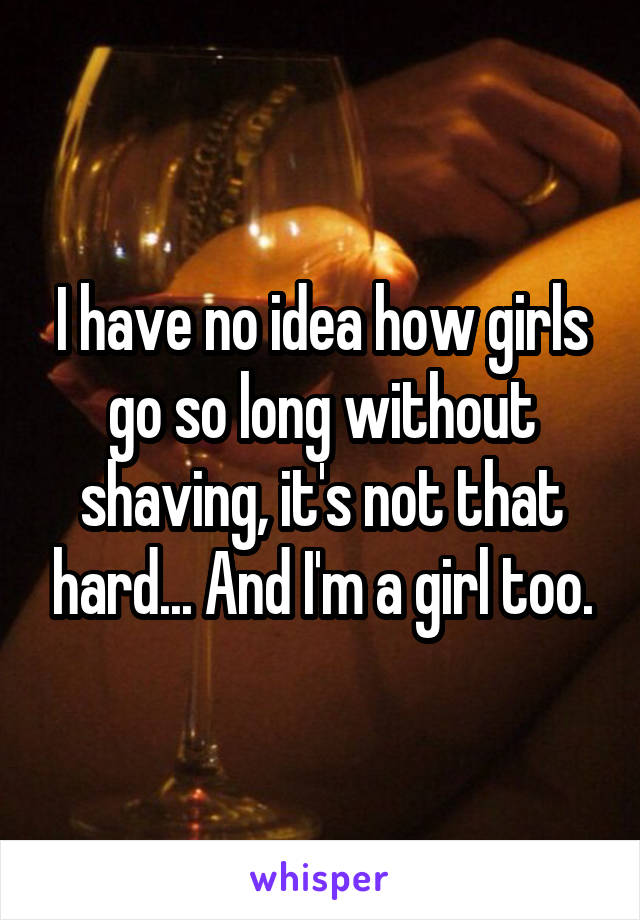 I have no idea how girls go so long without shaving, it's not that hard... And I'm a girl too.