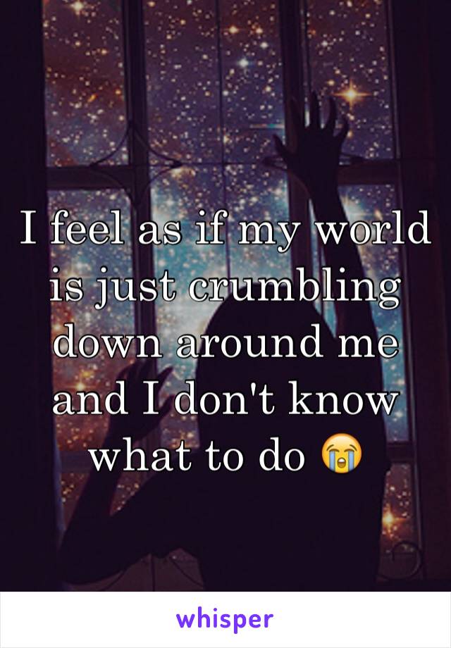 I feel as if my world is just crumbling down around me and I don't know what to do 😭