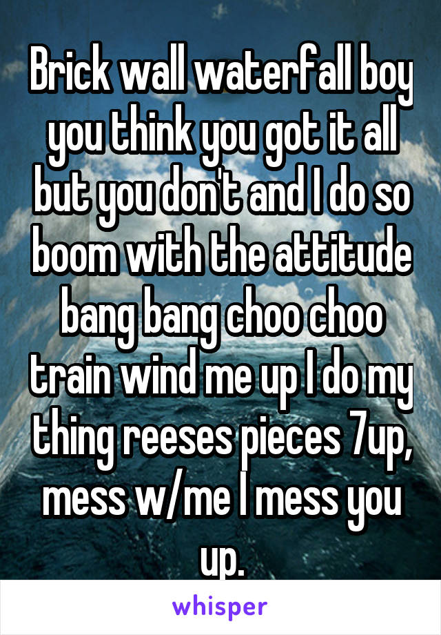 Brick wall waterfall boy you think you got it all but you don't and I do so boom with the attitude bang bang choo choo train wind me up I do my thing reeses pieces 7up, mess w/me I mess you up.