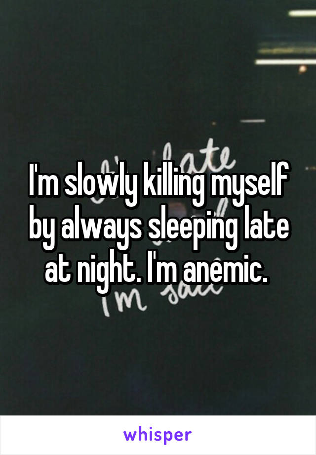 I'm slowly killing myself by always sleeping late at night. I'm anemic. 