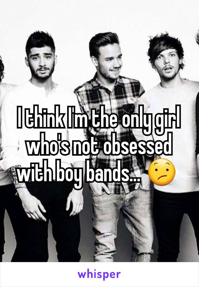 I think I'm the only girl who's not obsessed with boy bands... 😕 