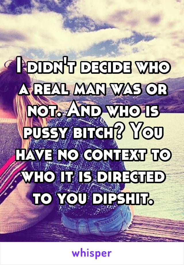 I didn't decide who a real man was or not. And who is pussy bitch? You have no context to who it is directed to you dipshit.