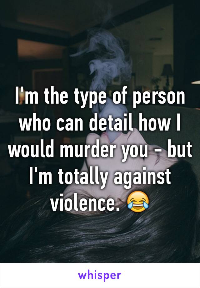 I'm the type of person who can detail how I would murder you - but I'm totally against violence. 😂