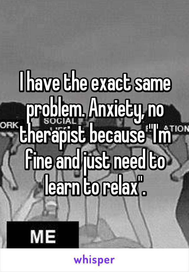 I have the exact same problem. Anxiety, no therapist because "I'm fine and just need to learn to relax".