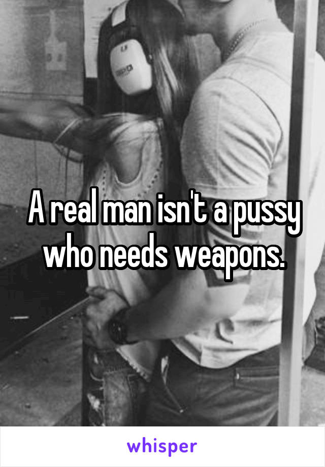 A real man isn't a pussy who needs weapons.