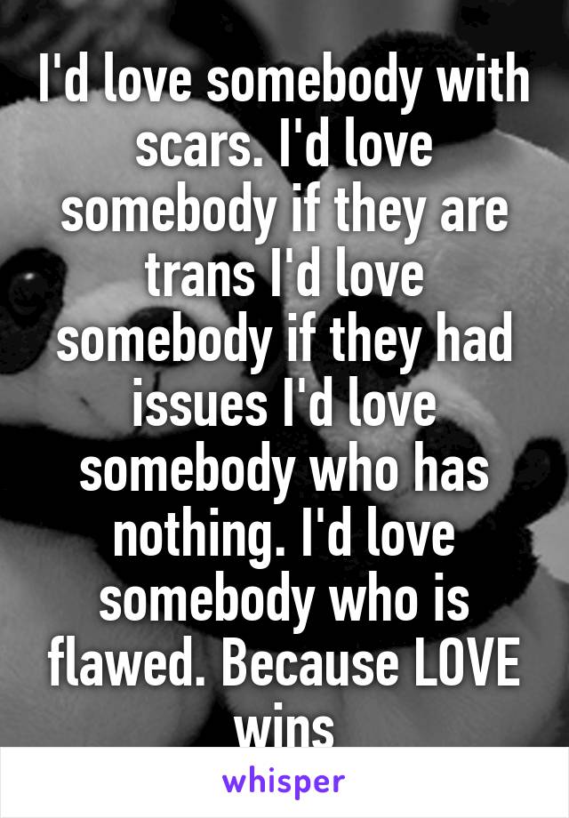 I'd love somebody with scars. I'd love somebody if they are trans I'd love somebody if they had issues I'd love somebody who has nothing. I'd love somebody who is flawed. Because LOVE wins