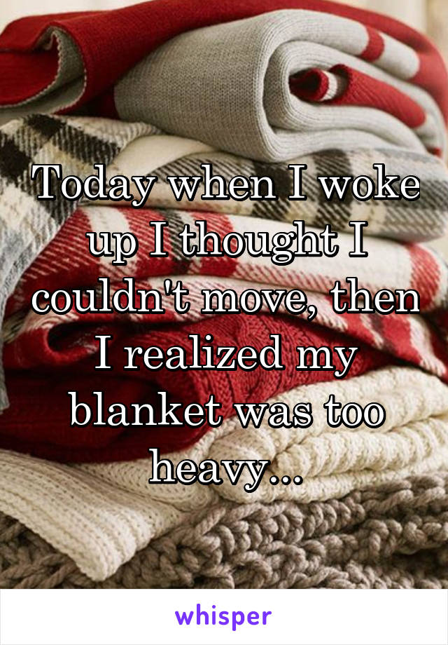 Today when I woke up I thought I couldn't move, then I realized my blanket was too heavy...