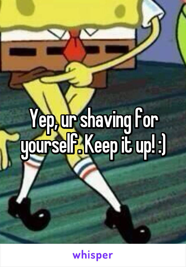 Yep, ur shaving for yourself. Keep it up! :)