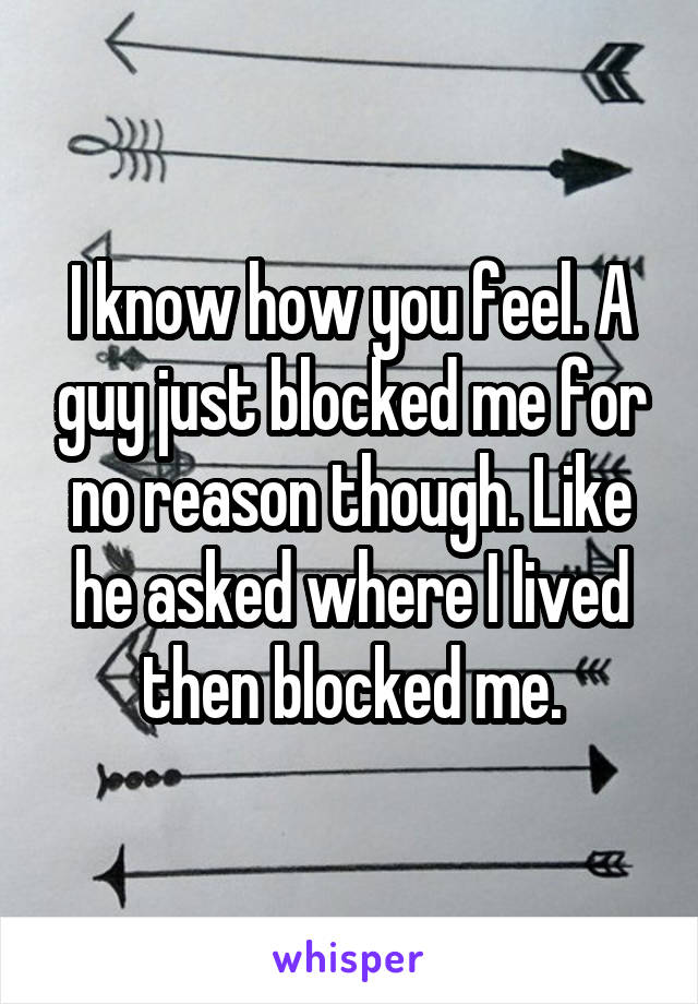 I know how you feel. A guy just blocked me for no reason though. Like he asked where I lived then blocked me.