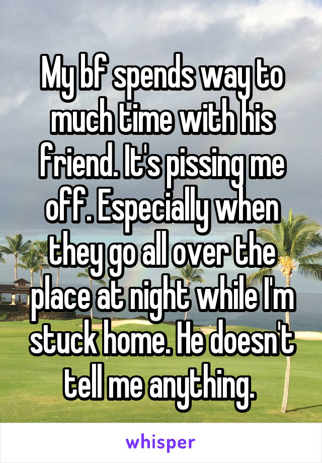 My bf spends way to much time with his friend. It's pissing me off. Especially when they go all over the place at night while I'm stuck home. He doesn't tell me anything. 