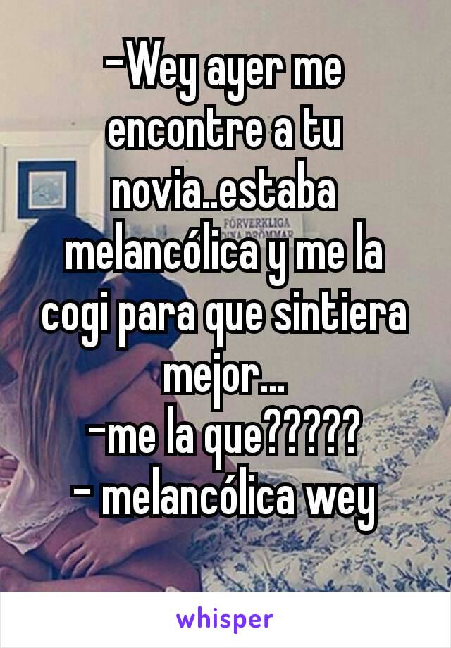 -Wey ayer me encontre a tu novia..estaba melancólica y me la cogi para que sintiera mejor...
-me la que?????
- melancólica wey