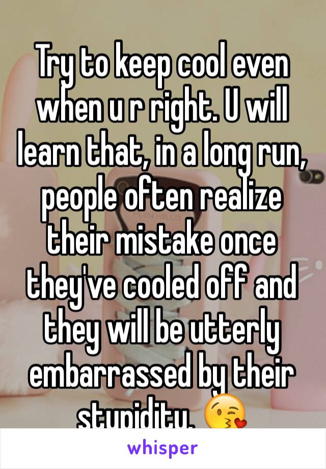 Try to keep cool even when u r right. U will learn that, in a long run, people often realize their mistake once they've cooled off and they will be utterly embarrassed by their stupidity. 😘