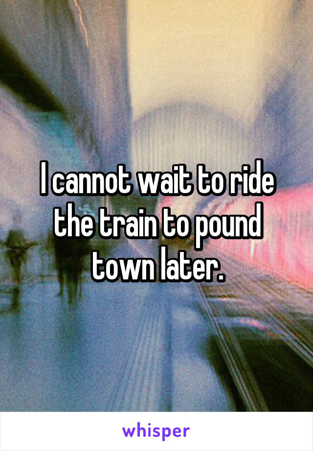 I cannot wait to ride the train to pound town later.